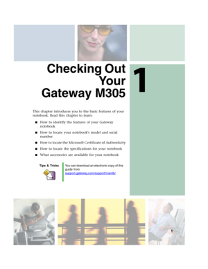 Page 111
1
Checking Out
Yo u r
Gateway M305
This chapter introduces you to the basic features of your 
notebook. Read this chapter to learn:
■How to identify the features of your Gateway 
notebook
■How to locate your notebook’s model and serial 
number
■How to locate the Microsoft Certificate of Authenticity
■How to locate the specifications for your notebook
■What accessories are available for your notebook
Tips & TricksYou can download an electronic copy of this 
guide from...