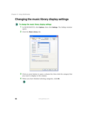 Page 10696
Chapter 6: Using Multimedia
www.gateway.com
Changing the music library display settings
To change the music library display settings:
1In MUSICMATCH, click Options, then click Settings. The Settings window 
opens.
2Click the Music Library tab.
3Click an arrow button to open a column list, then click the category that 
you want to display in the column.
4When you have finished selecting categories, clickOK. 