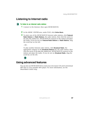 Page 10797
Using MUSICMATCH
www.gateway.com
Listening to Internet radio 
To listen to an Internet radio station:
1Connect to the Internet, then open MUSICMATCH.
2In the MUSIC CENTER area, under PLAY, click Online Music.
3To select one of the MUSICMATCH Internet radio stations, click Featured 
Radio Stations
 or Radio Stations, the radio station, then click the arrow in 
the play this station box. MUSICMATCH connects to the station and plays 
the audio. If you do not see 
Featured Radio Stations or Radio...