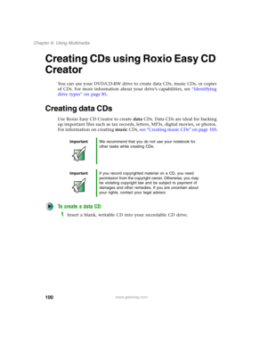 Page 110100
Chapter 6: Using Multimedia
www.gateway.com
Creating CDs using Roxio Easy CD 
Creator
You can use your DVD/CD-RW drive to create data CDs, music CDs, or copies 
of CDs. For more information about your drive’s capabilities, see “Identifying 
drive types” on page 85.
Creating data CDs
Use Roxio Easy CD Creator to create data CDs. Data CDs are ideal for backing 
up important files such as tax records, letters, MP3s, digital movies, or photos. 
For information on creating music CDs, see “Creating music...