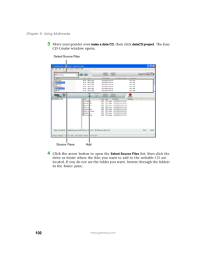 Page 112102
Chapter 6: Using Multimedia
www.gateway.com
3Move your pointer over make a data CD, then click dataCD project. The Easy 
CD Creator window opens.
4Click the arrow button to open the Select Source Files list, then click the 
drive or folder where the files you want to add to the writable CD are 
located. If you do not see the folder you want, browse through the folders 
in the Source pane.
Source Pane  Add Select Source Files  