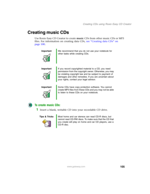 Page 115105
Creating CDs using Roxio Easy CD Creator
www.gateway.com
Creating music CDs
Use Roxio Easy CD Creator to create music CDs from other music CDs or MP3 
files. For information on creating data CDs, see “Creating data CDs” on 
page 100.
To create music CDs:
1Insert a blank, writable CD into your recordable CD drive.
ImportantWe recommend that you do not use your notebook for 
other tasks while creating CDs.
ImportantIf you record copyrighted material to a CD, you need 
permission from the copyright...