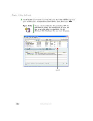Page 118108
Chapter 6: Using Multimedia
www.gateway.com
5Click the file you want to record (hold down the CTRL or SHIFT key when 
you click to select multiple files) in the Source pane, then click 
Add.
Tips & TricksYou can add any combination of music tracks or MP3 files 
to a music CD project. You can add up to 99 tracks and 
files, or up to 650 MB (74-minute CD) or 700 MB 
(80-minute CD) of tracks and files to a music CD project.
record 