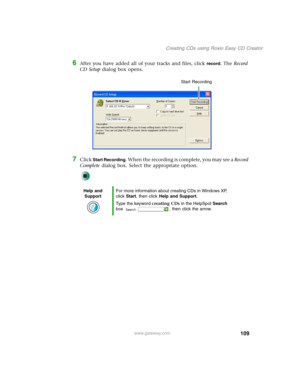 Page 119109
Creating CDs using Roxio Easy CD Creator
www.gateway.com
6After you have added all of your tracks and files, click record. The Record 
CD Setup dialog box opens.
7Click Start Recording. When the recording is complete, you may see a Record 
Complete dialog box. Select the appropriate option.
Help and 
SupportFor more information about creating CDs in Windows XP, 
click Start, then click Help and Support.
Type the keyword creating CDs in the HelpSpot Search 
box  , then click the arrow.
Start Recording 