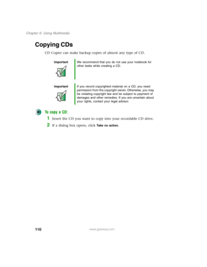 Page 120110
Chapter 6: Using Multimedia
www.gateway.com
Copying CDs
CD Copier can make backup copies of almost any type of CD.
To copy a CD:
1Insert the CD you want to copy into your recordable CD drive.
2If a dialog box opens, click Take no action.
ImportantWe recommend that you do not use your notebook for 
other tasks while creating a CD.
ImportantIf you record copyrighted material on a CD, you need 
permission from the copyright owner. Otherwise, you may 
be violating copyright law and be subject to payment...