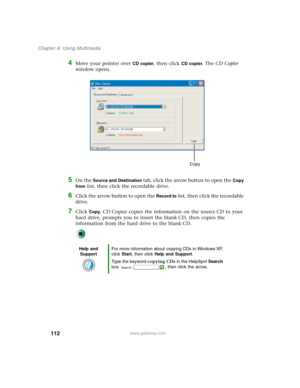 Page 122112
Chapter 6: Using Multimedia
www.gateway.com
4Move your pointer over CD copier, then click CD copier. The CD Copier 
window opens.
5On the Source and Destination tab, click the arrow button to open the Copy 
from
 list, then click the recordable drive.
6Click the arrow button to open the Record to list, then click the recordable 
drive.
7Click Copy. CD Copier copies the information on the source CD to your 
hard drive, prompts you to insert the blank CD, then copies the 
information from the hard...