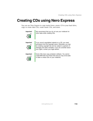Page 123113
Creating CDs using Nero Express
www.gateway.com
Creating CDs using Nero Express
You can use Nero Express to copy tracks from a music CD to your hard drive, 
copy or create data CDs, create music CDs, and more.
ImportantWe recommend that you do not use your notebook for 
other tasks while creating CDs.
ImportantIf you record copyrighted material on a CD, you need 
permission from the copyright owner. Otherwise, you may 
be violating copyright law and be subject to payment of 
damages and other...