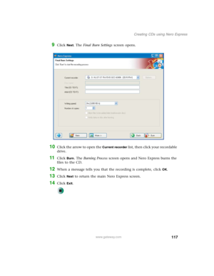 Page 127117
Creating CDs using Nero Express
www.gateway.com
9Click Next. The Final Burn Settings screen opens.
10Click the arrow to open the Current recorder list, then click your recordable 
drive.
11Click Burn. The Burning Process screen opens and Nero Express burns the 
files to the CD.
12When a message tells you that the recording is complete, click OK.
13Click Next to return the main Nero Express screen.
14Click Exit. 