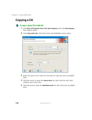 Page 128118
Chapter 6: Using Multimedia
www.gateway.com
Copying a CD
To copy a music CD or data CD:
1Click Start, All Programs, Burn a CD, Nero Programs, then click Nero Express. 
Nero Express opens.
2Click Copy entire disc. The Select source and destination screen opens.
3Insert the music CD or data CD you want to copy into your recordable 
drive.
4Click the arrow to open the Source drive list, then click the drive that 
contains your source disc.
5Click the arrow to open the Destination drive list, then click...