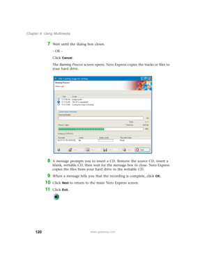 Page 130120
Chapter 6: Using Multimedia
www.gateway.com
7Wait until the dialog box closes.
- OR -
Click 
Cancel.
The Burning Process screen opens. Nero Express copies the tracks or files to 
your hard drive.
8A message prompts you to insert a CD. Remove the source CD, insert a 
blank, writable CD, then wait for the message box to close. Nero Express 
copies the files from your hard drive to the writable CD.
9When a message tells you that the recording is complete, click OK.
10Click Next to return to the main...