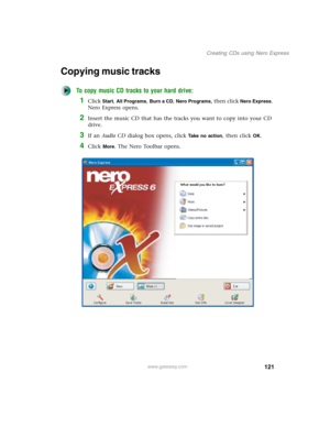 Page 131121
Creating CDs using Nero Express
www.gateway.com
Copying music tracks
To copy music CD tracks to your hard drive:
1Click Start, All Programs, Burn a CD, Nero Programs, then click Nero Express. 
Nero Express opens.
2Insert the music CD that has the tracks you want to copy into your CD 
drive.
3If an Audio CD dialog box opens, click Take no action, then click OK.
4Click More. The Nero Toolbar opens. 