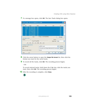 Page 133123
Creating CDs using Nero Express
www.gateway.com
7If a message box opens, click OK. The Save Tracks dialog box opens.
8Click the arrow button to open the Output file format list, then click the 
format you want for the saved tracks.
9To record all the tracks, click GO. The recording process begins.
- OR -
To record selected tracks, hold down the C
TRL key, click the tracks you 
want, then click 
GO. The recording process begins.
10After the recording is complete, click Close. 
