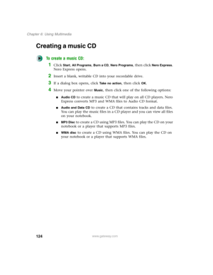 Page 134124
Chapter 6: Using Multimedia
www.gateway.com
Creating a music CD
To create a music CD:
1Click Start, All Programs, Burn a CD, Nero Programs, then click Nero Express. 
Nero Express opens.
2Insert a blank, writable CD into your recordable drive.
3If a dialog box opens, click Take no action, then click OK.
4Move your pointer over Music, then click one of the following options:
■Audio CD to create a music CD that will play on all CD players. Nero 
Express converts MP3 and WMA files to Audio CD format....