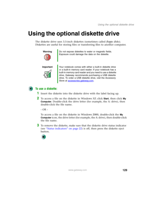 Page 139129
Using the optional diskette drive
www.gateway.com
Using the optional diskette drive
The diskette drive uses 3.5-inch diskettes (sometimes called floppy disks). 
Diskettes are useful for storing files or transferring files to another computer.
To use a diskette:
1Insert the diskette into the diskette drive with the label facing up.
2To access a file on the diskette in Windows XP, click Start, then click My 
Computer
. Double-click the drive letter (for example, the A: drive), then 
double-click the...