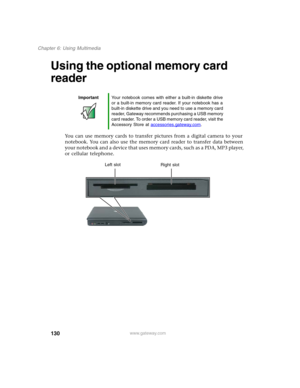 Page 140130
Chapter 6: Using Multimedia
www.gateway.com
Using the optional memory card 
reader
You can use memory cards to transfer pictures from a digital camera to your 
notebook. You can also use the memory card reader to transfer data between 
your notebook and a device that uses memory cards, such as a PDA, MP3 player, 
or cellular telephone.
ImportantYour notebook comes with either a built-in diskette drive 
or a built-in memory card reader. If your notebook has a 
built-in diskette drive and you need to...