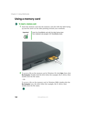 Page 142132
Chapter 6: Using Multimedia
www.gateway.com
Using a memory card
To insert a memory card:
1Insert the memory card into the memory card slot with the label facing 
up and the arrow on the label pointing towards your notebook.
2To access a file on the memory card in Windows XP, click Start, then click 
My Computer. Double-click the drive letter (for example, the E: drive), then 
double-click the file name.
- OR -
To access a file on the memory card in Windows 2000, double-click the 
My Computer icon,...