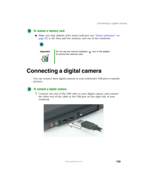 Page 143133
Connecting a digital camera
www.gateway.com
To remove a memory card:
■Make sure that diskette drive status indicator (see “Status indicators” on 
page 22) is off, then pull the memory card out of the notebook.
Connecting a digital camera
You can connect most digital cameras to your notebook’s USB port to transfer 
pictures.
To connect a digital camera:
1Connect one end of the USB cable to your digital camera, and connect 
the other end of the cable to the USB port on the right side of your...