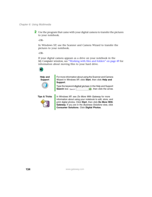 Page 144134
Chapter 6: Using Multimedia
www.gateway.com
2Use the program that came with your digital camera to transfer the pictures 
to your notebook.
-OR-
In Windows XP, use the Scanner and Camera Wizard to transfer the 
pictures to your notebook.
-OR-
If your digital camera appears as a drive on your notebook in the 
My Computer window, see “Working with files and folders” on page 49 for 
information about moving files to your hard drive.
Help and 
SupportFor more information about using the Scanner and...