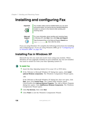 Page 146136
Chapter 7: Sending and Receiving Faxes
www.gateway.com
Installing and configuring Fax
If you are using Windows XP, complete the following instructions for installing 
and configuring Fax. If you are using Windows 2000, go to “Configuring Fax 
in Windows 2000” on page 140.
Installing Fax in Windows XP
Microsoft Fax lets you send and receive faxes using your modem. When 
Windows XP was originally installed on your notebook, Fax was not installed. 
You need to install Fax from your blue Operating...