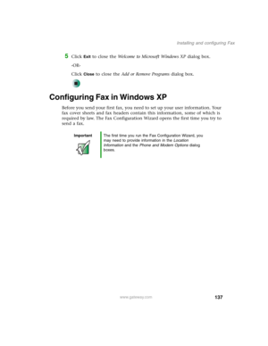 Page 147137
Installing and configuring Fax
www.gateway.com
5Click Exit to close the Welcome to Microsoft Windows XP dialog box.
-OR-
Click 
Close to close the Add or Remove Programs dialog box.
Configuring Fax in Windows XP
Before you send your first fax, you need to set up your user information. Your 
fax cover sheets and fax headers contain this information, some of which is 
required by law. The Fax Configuration Wizard opens the first time you try to 
send a fax.
ImportantThe first time you run the Fax...