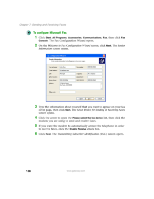 Page 148138
Chapter 7: Sending and Receiving Faxes
www.gateway.com
To configure Microsoft Fax:
1Click Start, All Programs, Accessories, Communications, Fax, then click Fax 
Console
. The Fax Configuration Wizard opens.
2On the Welcome to Fax Configuration Wizard screen, click Next. The Sender 
Information screen opens.
3Type the information about yourself that you want to appear on your fax 
cover page, then click 
Next. The Select Device for Sending or Receiving Faxes 
screen opens.
4Click the arrow to open the...