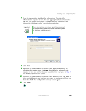 Page 149139
Installing and configuring Fax
www.gateway.com
7Type the transmitting fax identifier information. This identifier 
information is required by law. You can type up to 20 characters in the 
text box. We suggest using eight characters for your identifier name, 
followed by 12 characters for your telephone number.
8Click Next.
9If you set up your notebook to receive faxes, type the receiving fax 
identifier information, then click 
Next. This identifier information is 
required by law and can be the same...