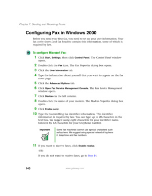 Page 150140
Chapter 7: Sending and Receiving Faxes
www.gateway.com
Configuring Fax in Windows 2000
Before you send your first fax, you need to set up your user information. Your 
fax cover sheets and fax headers contain this information, some of which is 
required by law. 
To configure Microsoft Fax:
1Click Start, Settings, then click Control Panel. The Control Panel window 
opens.
2Double-click the Fax icon. The Fax Properties dialog box opens.
3Click the User Information tab.
4Type the information about...