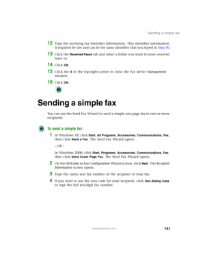 Page 151141
Sending a simple fax
www.gateway.com
12Type the receiving fax identifier information. This identifier information 
is required by law and can be the same identifier that you typed in Step 10.
13Click the Received Faxes tab and select a folder you want to store received 
faxes in.
14Click OK.
15Click the X in the top-right corner to close the Fax Service Management 
window.
16Click OK.
Sending a simple fax
You can use the Send Fax Wizard to send a simple one-page fax to one or more 
recipients.
To...