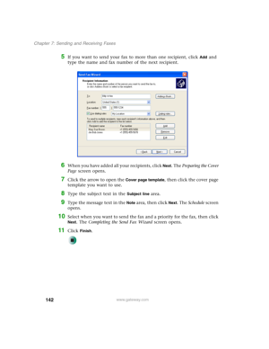 Page 152142
Chapter 7: Sending and Receiving Faxes
www.gateway.com
5If you want to send your fax to more than one recipient, click Add and 
type the name and fax number of the next recipient.
6When you have added all your recipients, click Next. The Preparing the Cover 
Page screen opens.
7Click the arrow to open the Cover page template, then click the cover page 
template you want to use.
8Type the subject text in the Subject line area.
9Type the message text in the Note area, then click Next. The Schedule...