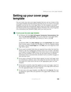 Page 153143
Setting up your cover page template
www.gateway.com
Setting up your cover page 
template
You can create your own cover page template that you can use in place of the 
cover page templates that Microsoft Fax provides for you. To create a cover page 
template, you use the Fax Cover Page Editor. On this template, you insert 
information fields that automatically import values you enter in both the Send 
Fax Wizard and the Fax Configuration Wizard (Windows XP) or Fax Properties 
User Information tab...