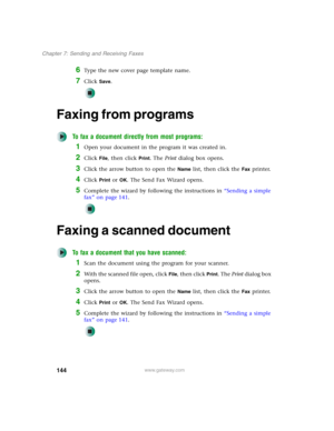 Page 154144
Chapter 7: Sending and Receiving Faxes
www.gateway.com
6Type the new cover page template name.
7Click Save.
Faxing from programs
To fax a document directly from most programs:
1Open your document in the program it was created in.
2Click File, then click Print. The Print dialog box opens.
3Click the arrow button to open the Name list, then click the Fax printer.
4Click Print or OK. The Send Fax Wizard opens.
5Complete the wizard by following the instructions in “Sending a simple 
fax” on page 141....