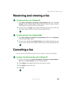 Page 155145
Receiving and viewing a fax
www.gateway.com
Receiving and viewing a fax
To receive and view a fax in Windows XP:
1Click Start, All Programs, Accessories, Communications, Fax, then click Fax 
Console
. The Fax Console opens. When the Fax Console is open, it detects 
incoming faxes and stores them in the Inbox.
2To  v i e w  a  f a x ,  c l i c k  Inbox, then double-click the fax you want to view. The 
fax viewer opens, where you can view and print the fax.
To receive and view a fax in Windows 2000:...