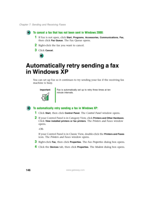 Page 156146
Chapter 7: Sending and Receiving Faxes
www.gateway.com
To cancel a fax that has not been sent in Windows 2000:
1If Fax is not open, click Start, Programs, Accessories, Communications, Fax, 
then click 
Fax Queue. The Fax Queue opens.
2Right-click the fax you want to cancel.
3Click Cancel.
Automatically retry sending a fax 
in Windows XP
You can set up Fax so it continues to try sending your fax if the receiving fax 
machine is busy.
To automatically retry sending a fax in Windows XP:
1Click Start,...
