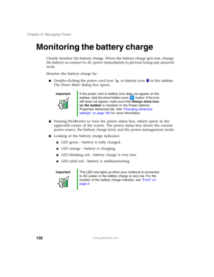 Page 160150
Chapter 8: Managing Power
www.gateway.com
Monitoring the battery charge
Closely monitor the battery charge. When the battery charge gets low, change 
the battery or connect to AC power immediately to prevent losing any unsaved 
work.
Monitor the battery charge by:
■Double-clicking the power cord icon  or battery icon  in the taskbar. 
The Power Meter dialog box opens.
■Pressing FN+STATUS to view the power status box, which opens in the 
upper-left corner of the screen. The power status box shows the...