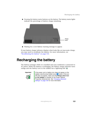 Page 161151
Recharging the battery
www.gateway.com
■Pressing the battery meter buttons on the battery. The battery meter lights 
indicate the percentage of battery charge remaining.
■Waiting for a Low Battery warning message to appear.
If your battery charge indicator displays what looks like an inaccurate charge, 
you may need to recalibrate the battery. For more information, see 
“Recalibrating the battery” on page 152.
Recharging the battery
The battery recharges while it is installed and your notebook is...