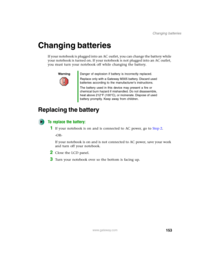 Page 163153
Changing batteries
www.gateway.com
Changing batteries
If your notebook is plugged into an AC outlet, you can change the battery while 
your notebook is turned on. If your notebook is not plugged into an AC outlet, 
you must turn your notebook off while changing the battery.
Replacing the battery
To replace the battery:
1If your notebook is on and is connected to AC power, go to Step 2.
-OR-
If your notebook is on and is not connected to AC power, save your work 
and turn off your notebook.
2Close the...