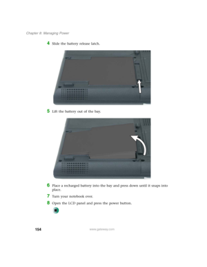 Page 164154
Chapter 8: Managing Power
www.gateway.com
4Slide the battery release latch.
5Lift the battery out of the bay.
6Place a recharged battery into the bay and press down until it snaps into 
place.
7Turn your notebook over.
8Open the LCD panel and press the power button. 