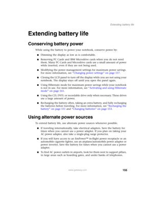 Page 165155
Extending battery life
www.gateway.com
Extending battery life
Conserving battery power
While using the battery to power your notebook, conserve power by:
■Dimming the display as low as is comfortable.
■Removing PC Cards and IBM Microdrive cards when you do not need 
them. Many PC Cards and Microdrive cards use a small amount of power 
while inserted, even if they are not being used.
■Modifying the power management settings for maximum power savings. 
For more information, see “Changing power...