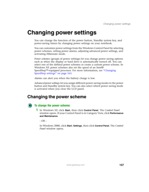 Page 167157
Changing power settings
www.gateway.com
Changing power settings
You can change the function of the power button, Standby system key, and 
power-saving timers by changing power settings on your notebook.
You can customize power settings from the Windows Control Panel by selecting 
power schemes, setting power alarms, adjusting advanced power settings, and 
activating Hibernate mode.
Power schemes (groups of power settings) let you change power saving options 
such as when the display or hard drive is...