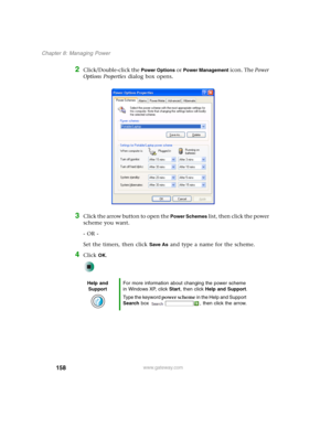 Page 168158
Chapter 8: Managing Power
www.gateway.com
2Click/Double-click the Power Options or Power Management icon. The Power 
Options Properties dialog box opens.
3Click the arrow button to open the Power Schemes list, then click the power 
scheme you want.
- OR -
Set the timers, then click 
Save As and type a name for the scheme.
4Click OK.
Help and 
SupportFor more information about changing the power scheme 
in Windows XP, click Start, then click Help and Support.
Type the keyword power scheme in the Help...