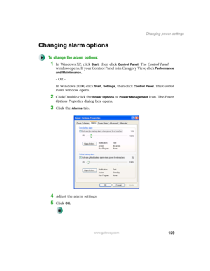 Page 169159
Changing power settings
www.gateway.com
Changing alarm options
To change the alarm options:
1In Windows XP, click Start, then click Control Panel. The Control Panel 
window opens. If your Control Panel is in Category View, click 
Performance 
and Maintenance
.
- OR -
In Windows 2000, click 
Start, Settings, then click Control Panel. The Control 
Panel window opens.
2Click/Double-click the Power Options or Power Management icon. The Power 
Options Properties dialog box opens.
3Click the Alarms tab....