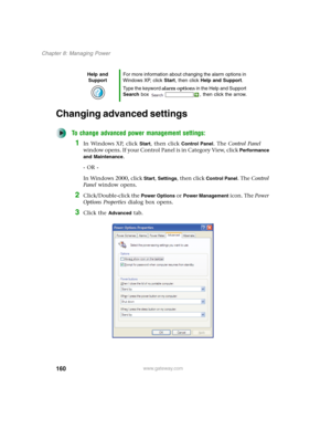 Page 170160
Chapter 8: Managing Power
www.gateway.com
Changing advanced settings
To change advanced power management settings:
1In Windows XP, click Start, then click Control Panel. The Control Panel 
window opens. If your Control Panel is in Category View, click 
Performance 
and Maintenance
.
- OR -
In Windows 2000, click 
Start, Settings, then click Control Panel. The Control 
Panel window opens.
2Click/Double-click the Power Options or Power Management icon. The Power 
Options Properties dialog box opens....