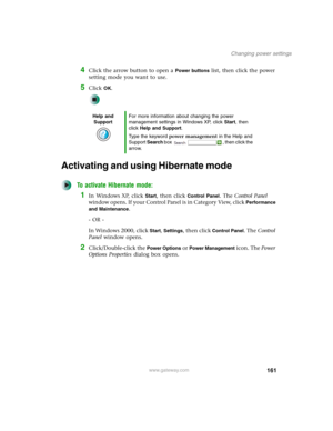 Page 171161
Changing power settings
www.gateway.com
4Click the arrow button to open a Power buttons list, then click the power 
setting mode you want to use.
5Click OK.
Activating and using Hibernate mode
To activate Hibernate mode:
1In Windows XP, click Start, then click Control Panel. The Control Panel 
window opens. If your Control Panel is in Category View, click 
Performance 
and Maintenance
.
- OR -
In Windows 2000, click 
Start, Settings, then click Control Panel. The Control 
Panel window opens....