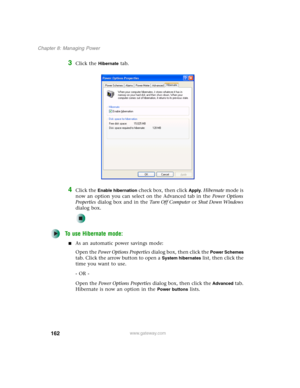 Page 172162
Chapter 8: Managing Power
www.gateway.com
3Click the Hibernate tab.
4Click the Enable hibernation check box, then click Apply. Hibernate mode is 
now an option you can select on the Advanced tab in the Power Options 
Properties dialog box and in the Tu r n O f f C o m p u t e r or Shut Down Windows 
dialog box.
To use Hibernate mode:
■As an automatic power savings mode:
Open the Power Options Properties dialog box, then click the 
Power Schemes 
tab. Click the arrow button to open a 
System...