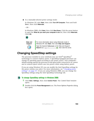 Page 173163
Changing power settings
www.gateway.com
■As a manually-selected power savings mode:
In Windows XP, click 
Start, then click Tu r n O f f C o m p u t e r. Press and hold 
S
HIFT, then click Hibernate.
- OR -
In Windows 2000, click 
Start, then click Shut Down. Click the arrow button 
to open the 
What do you want your computer to do list, then click Hibernate. 
Click 
OK.
Changing SpeedStep settings
The processor installed in your notebook may use Intel® SpeedStep™ 
technology to conserve battery...