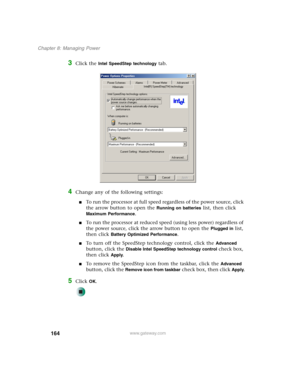 Page 174164
Chapter 8: Managing Power
www.gateway.com
3Click the Intel SpeedStep technology tab.
4Change any of the following settings:
■To run the processor at full speed regardless of the power source, click 
the arrow button to open the 
Running on batteries list, then click 
Maximum Performance.
■To run the processor at reduced speed (using less power) regardless of 
the power source, click the arrow button to open the 
Plugged in list, 
then click 
Battery Optimized Performance.
■To turn off the SpeedStep...