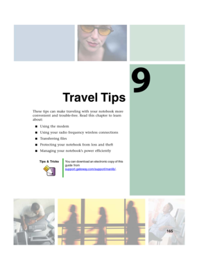 Page 1759
165
Travel Tips
These tips can make traveling with your notebook more 
convenient and trouble-free. Read this chapter to learn 
about:
■Using the modem
■Using your radio frequency wireless connections
■Transferring files
■Protecting your notebook from loss and theft
■Managing your notebook’s power efficiently
Tips & TricksYou can download an electronic copy of this 
guide from 
support.gateway.com/support/manlib/
. 