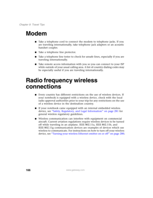 Page 176166
Chapter 9: Travel Tips
www.gateway.com
Modem
■Take a telephone cord to connect the modem to telephone jacks. If you 
are traveling internationally, take telephone jack adapters or an acoustic 
handset coupler.
■Take a telephone line protector.
■Take a telephone line tester to check for unsafe lines, especially if you are 
traveling internationally.
■Take remote access information with you so you can connect to your ISP 
while outside of your usual calling area. A list of country dialing codes may 
be...