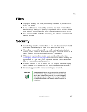 Page 177167
Files
www.gateway.com
Files
■Copy your working files from your desktop computer to your notebook 
before you travel.
■If you need to access your desktop computer files from your notebook 
while traveling, set up your desktop computer for remote access. Contact 
your network administrator for more information about remote access.
■Take extra recordable media for transferring files between computers and 
backing up files.
Security
■Get a locking cable for your notebook so you can attach a cable lock...