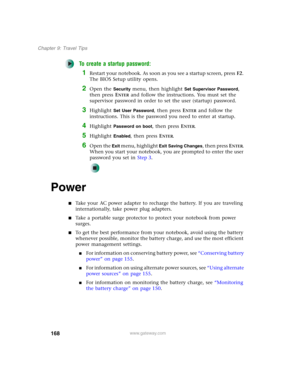 Page 178168
Chapter 9: Travel Tips
www.gateway.com
To create a startup password:
1Restart your notebook. As soon as you see a startup screen, pressF2. 
The BIOS Setup utility opens.
2Open the Security menu, then highlight Set Supervisor Password, 
then press E
NTER and follow the instructions. You must set the 
supervisor password in order to set the user (startup) password.
3Highlight Set User Password, then press ENTER and follow the 
instructions. This is the password you need to enter at startup.
4Highlight...